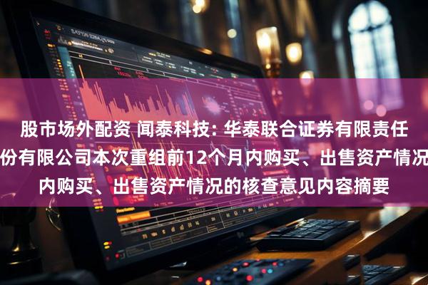 股市场外配资 闻泰科技: 华泰联合证券有限责任公司关于闻泰科技股份有限公司本次重组前12个月内购买、出售资产情况的核查意见内容摘要