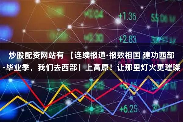 炒股配资网站有 【连续报道·报效祖国 建功西部·毕业季，我们去西部】上高原！让那里灯火更璀璨