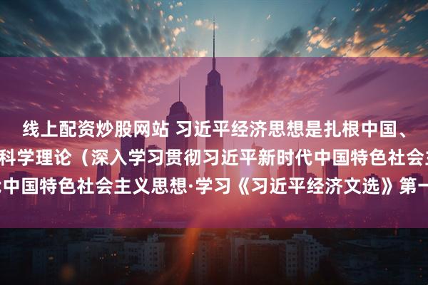 线上配资炒股网站 习近平经济思想是扎根中国、放眼世界、引领未来的科学理论（深入学习贯彻习近平新时代中国特色社会主义思想·学习《习近平经济文选》第一卷专家谈）