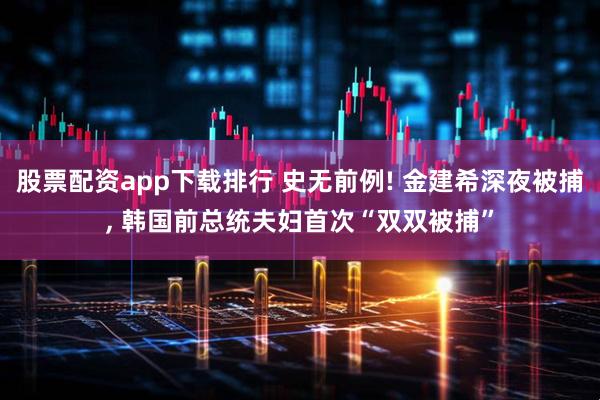 股票配资app下载排行 史无前例! 金建希深夜被捕, 韩国前总统夫妇首次“双双被捕”