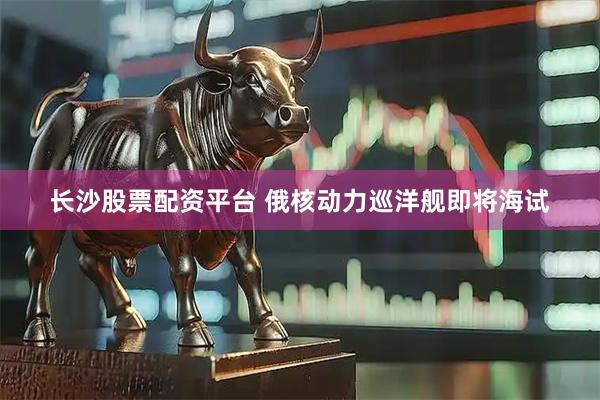 长沙股票配资平台 俄核动力巡洋舰即将海试