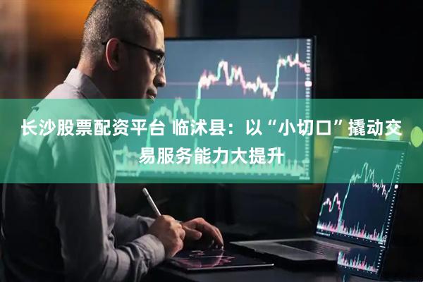 长沙股票配资平台 临沭县：以“小切口”撬动交易服务能力大提升