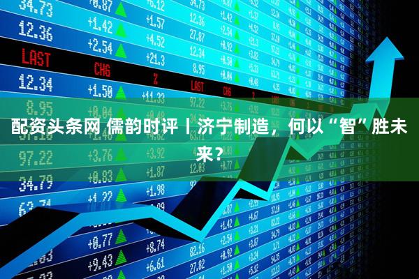 配资头条网 儒韵时评丨济宁制造，何以“智”胜未来？