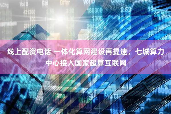 线上配资电话 一体化算网建设再提速，七城算力中心接入国家超算互联网