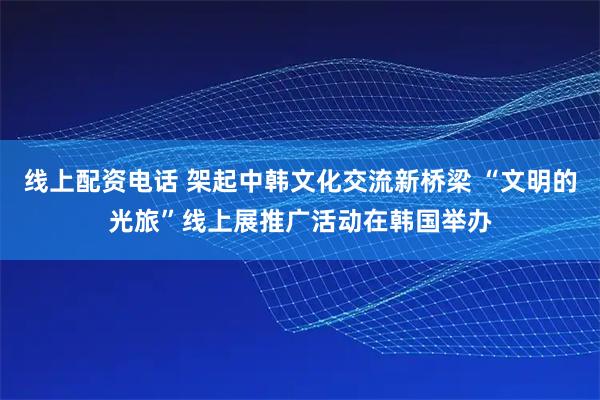 线上配资电话 架起中韩文化交流新桥梁 “文明的光旅”线上展推广活动在韩国举办