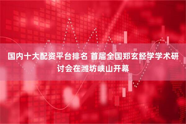 国内十大配资平台排名 首届全国郑玄经学学术研讨会在潍坊峡山开幕