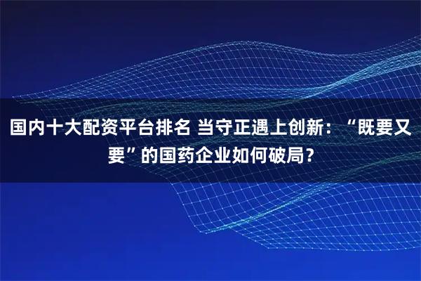 国内十大配资平台排名 当守正遇上创新：“既要又要”的国药企业如何破局？