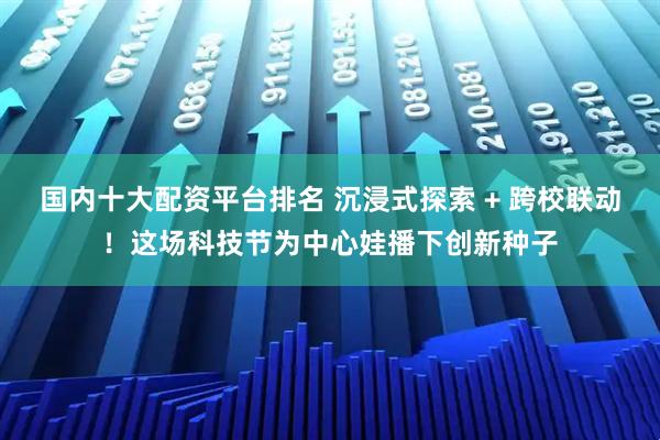 国内十大配资平台排名 沉浸式探索 + 跨校联动！这场科技节为中心娃播下创新种子