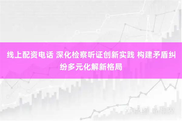 线上配资电话 深化检察听证创新实践 构建矛盾纠纷多元化解新格局