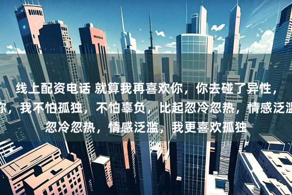 线上配资电话 就算我再喜欢你，你去碰了异性，我就会立刻离开你，我不怕孤独，不怕辜负，比起忽冷忽热，情感泛滥，我更喜欢孤独