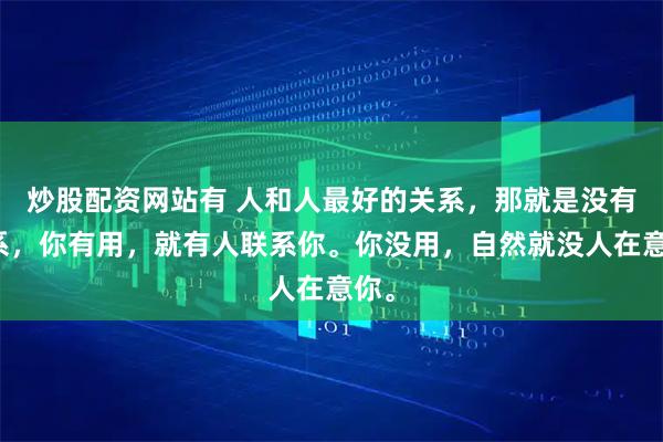 炒股配资网站有 人和人最好的关系，那就是没有关系，你有用，就有人联系你。你没用，自然就没人在意你。
